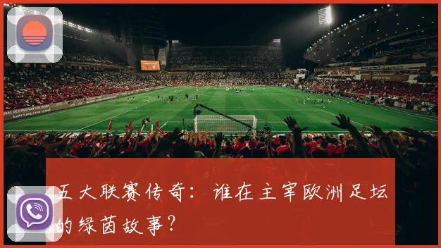 五大联赛传奇:谁在主宰欧洲足坛的绿茵故事?