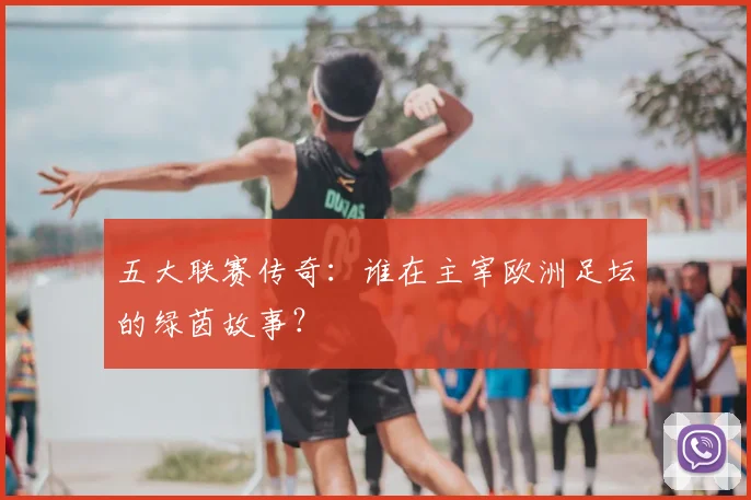 五大联赛传奇:谁在主宰欧洲足坛的绿茵故事?